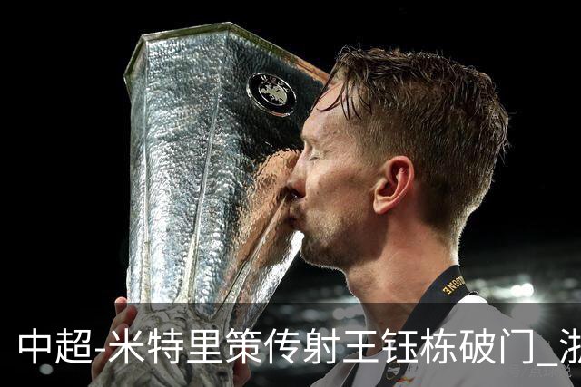 中超-米特里策传射王钰栋破门 浙江4-2辽宁铁人