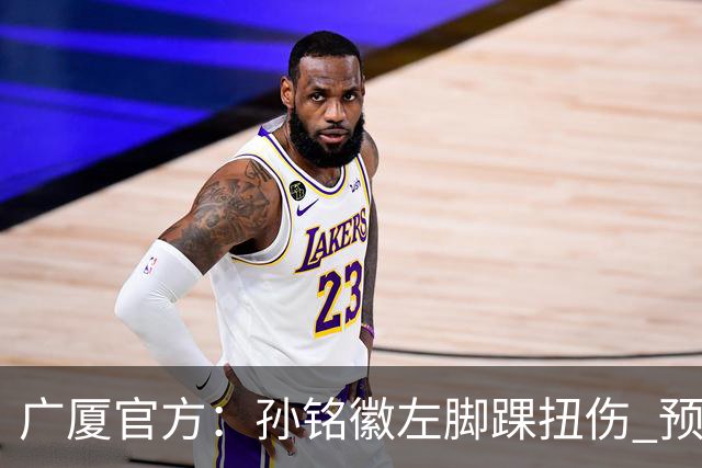 广厦官方：孙铭徽左脚踝扭伤 预计缺阵4-6周