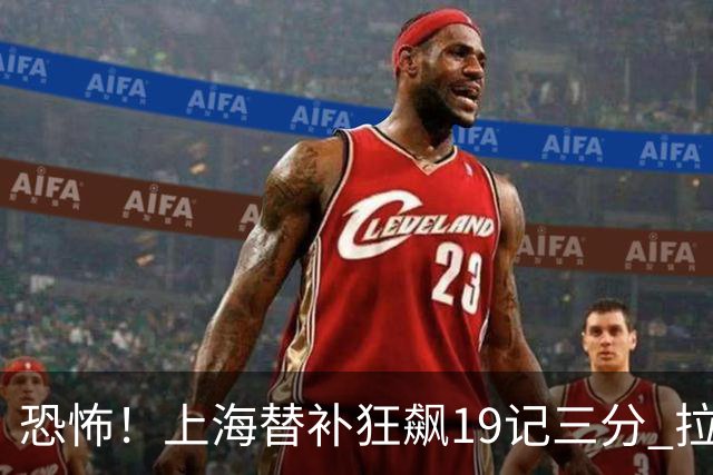 恐怖！上海替补狂飙19记三分 拉塞尔引领三人20+