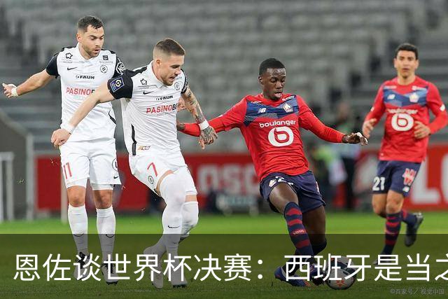 恩佐谈世界杯决赛：西班牙是当之无愧冠军 被罚下至今仍是心结