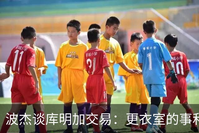 波杰谈库明加交易：更衣室的事和球员没关系