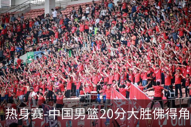 热身赛-中国男篮20分大胜佛得角 崔永熙18分