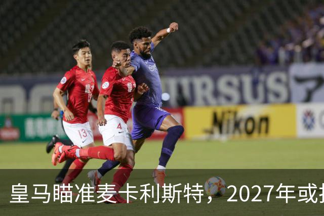 皇马瞄准麦卡利斯特，2027年或抢利物浦核心