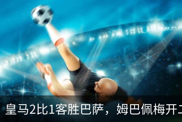皇马2比1客胜巴萨，姆巴佩梅开二度终结对手联赛九连胜