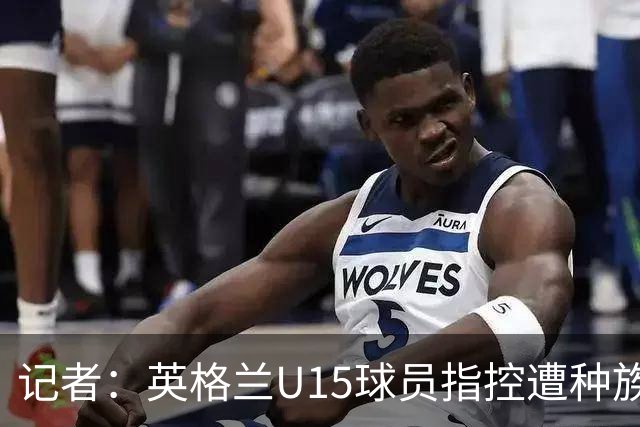 记者：英格兰U15球员指控遭种族歧视，国际足联将展开调查
