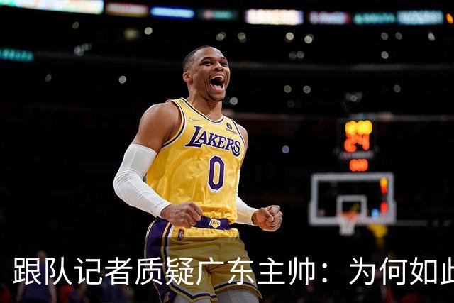 跟队记者质疑广东主帅：为何如此低效打球？大外首节只能打5分钟?
