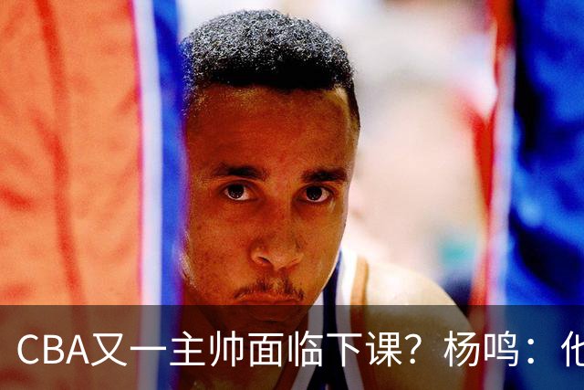 CBA又一主帅面临下课？杨鸣：他对比赛的掌控和熟悉程度很难让人理解