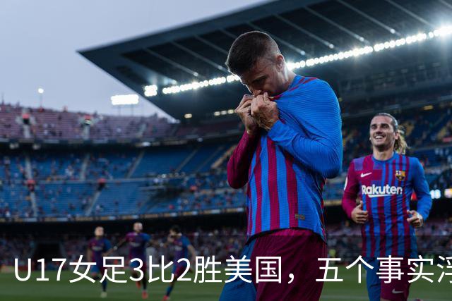 U17女足3比2胜美国，五个事实浮出水面，中国姑娘回应质疑